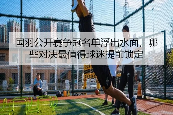 国羽公开赛争冠名单浮出水面，哪些对决最值得球迷提前锁定
